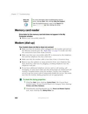Page 302292
Chapter 17: Troubleshooting
www.gateway.com
Memory card reader
Drive letter for the memory card slot does not appear in the My 
Computer window
■Reboot your convertible tablet PC.
Modem (dial-up)
Your modem does not dial or does not connect
■Make sure that the modem cable is plugged into the modem jack and not 
the Ethernet network jack. See “Right Side” on page 5 to make sure that 
the connections have been made correctly.
■Make sure that your convertible tablet PC is connected to the telephone...