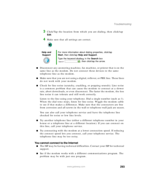 Page 303293
Troubleshooting
www.gateway.com
3Click/Tap the location from which you are dialing, then click/tap 
Edit.
4Make sure that all settings are correct.
■Disconnect any answering machine, fax machine, or printer that is on the 
same line as the modem. Do not connect these devices to the same 
telephone line as the modem.
■Make sure that you are not using a digital, rollover, or PBX line. These lines 
do not work with your modem.
■Check for line noise (scratchy, crackling, or popping sounds). Line noise...