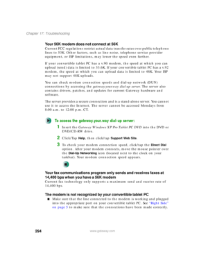 Page 304294
Chapter 17: Troubleshooting
www.gateway.com
Your 56K modem does not connect at 56K
Current FCC regulations restrict actual data transfer rates over public telephone 
lines to 53K. Other factors, such as line noise, telephone service provider 
equipment, or ISP limitations, may lower the speed even further.
If your convertible tablet PC has a v.90 modem, the speed at which you can 
upload (send) data is limited to 33.6K. If your convertible tablet PC has a v.92 
modem, the speed at which you can...