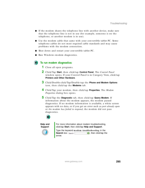 Page 305295
Troubleshooting
www.gateway.com
■If the modem shares the telephone line with another device, make sure 
that the telephone line is not in use (for example, someone is on the 
telephone, or another modem is in use).
■Use the modem cable that came with your convertible tablet PC. Some 
telephone cables do not meet required cable standards and may cause 
problems with the modem connection.
■Shut down and restart your convertible tablet PC.
■Run Windows modem diagnostics.
To run modem diagnostics:
1Close...
