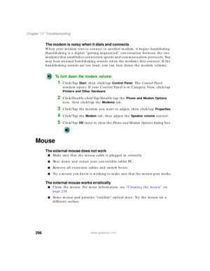 Page 306296
Chapter 17: Troubleshooting
www.gateway.com
The modem is noisy when it dials and connects
When your modem tries to connect to another modem, it begins handshaking. 
Handshaking is a digital “getting acquainted” conversation between the two 
modems that establishes connection speeds and communication protocols. You 
may hear unusual handshaking sounds when the modems first connect. If the 
handshaking sounds are too loud, you can turn down the modem volume.
To turn down the modem volume:
1Click/Tap...