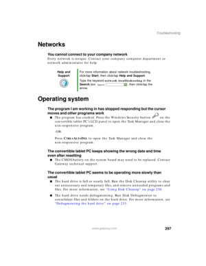 Page 307297
Troubleshooting
www.gateway.com
Networks
You cannot connect to your company network
Every network is unique. Contact your company computer department or 
network administrator for help.
Operating system
The program I am working in has stopped responding but the cursor 
moves and other programs work
■The program has crashed. Press the Windows Security button   on the 
convertible tablet PC’s LCD panel to open the Task Manager and close the 
non-responsive program.
-OR-
Press C
TRL+ALT+DEL to open the...