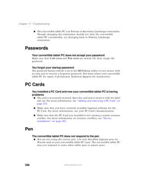 Page 308298
Chapter 17: Troubleshooting
www.gateway.com
■The convertible tablet PC is in Portrait or Secondary Landscape orientation. 
Though changing the orientation should not slow the convertible 
tablet PC considerably, try changing back to Primary Landscape 
orientation.
Passwords
Your convertible tablet PC does not accept your password
Make sure that CAPS LOCK and PAD LOCK are turned off, then retype the 
password.
You forgot your startup password
The password feature (which is set in the BIOS Setup...