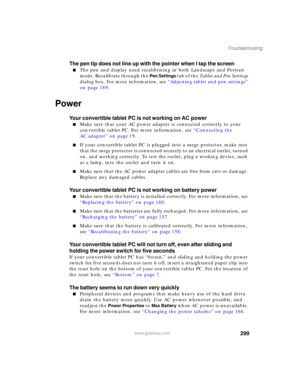 Page 309299
Troubleshooting
www.gateway.com
The pen tip does not line up with the pointer when I tap the screen
■The pen and display need recalibrating in both Landscape and Portrait 
mode. Recalibrate through the 
Pen Settings tab of the Tablet and Pen Settings 
dialog box. For more information, see “Adjusting tablet and pen settings” 
on page 189.
Power
Your convertible tablet PC is not working on AC power
■Make sure that your AC power adapter is connected correctly to your 
convertible tablet PC. For more...