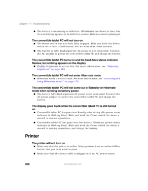 Page 310300
Chapter 17: Troubleshooting
www.gateway.com
■The battery is weakening or defective. All batteries run down in time, but 
if a new battery appears to be defective, contact Gateway about replacing it.
The convertible tablet PC will not turn on
■The Power switch has not been fully engaged. Slide and hold the Power 
switch for at least a half-second, but no more than three seconds.
■The battery is fully discharged but AC power is not connected. Connect 
the AC adapter to power the convertible tablet PC...