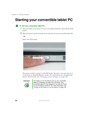 Page 3222
Chapter 2: Getting Started
www.gateway.com
Starting your convertible tablet PC
To start your convertible tablet PC:
1Press the latch on the front of your convertible tablet PC, then lift the LCD 
panel.
2Slide the power switch located on the left side of your convertible tablet PC.
-OR-
Open the LCD panel.
The power switch is preset to On/Off mode. However, you can also set it 
to function in Standby/Resume mode. For instructions on changing the 
power switch mode, see “Changing power settings” on...