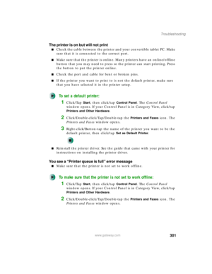 Page 311301
Troubleshooting
www.gateway.com
The printer is on but will not print
■Check the cable between the printer and your convertible tablet PC. Make 
sure that it is connected to the correct port.
■Make sure that the printer is online. Many printers have an online/offline 
button that you may need to press so the printer can start printing. Press 
the button to put the printer online.
■Check the port and cable for bent or broken pins.
■If the printer you want to print to is not the default printer, make...