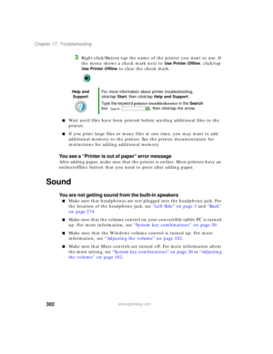 Page 312302
Chapter 17: Troubleshooting
www.gateway.com
3Right-click/Button-tap the name of the printer you want to use. If 
the menu shows a check mark next to 
Use Printer Offline, click/tap 
Use Printer Offline to clear the check mark.
■Wait until files have been printed before sending additional files to the 
printer.
■If you print large files or many files at one time, you may want to add 
additional memory to the printer. See the printer documentation for 
instructions for adding additional memory.
You see...