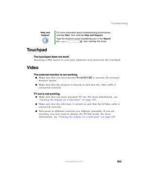 Page 313303
Troubleshooting
www.gateway.com
Touchpad
The touchpad does not work.
Attaching a PS/2 mouse to your port replicator may deactivate the touchpad.
Video
The external monitor is not working
■Make sure that you have pressed FN+LCD/CRT to activate the external 
monitor option.
■Make sure that the monitor is turned on and that the video cable is 
connected correctly.
TV out is not working
■Make sure that you have activated TV out. For more information, see 
“Viewing the display on a television” on page...