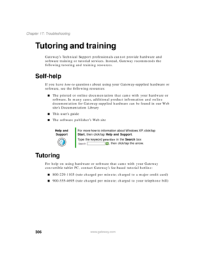 Page 316306
Chapter 17: Troubleshooting
www.gateway.com
Tutoring and training
Gateway’s Technical Support professionals cannot provide hardware and 
software training or tutorial services. Instead, Gateway recommends the 
following tutoring and training resources.
Self-help
If you have how-to questions about using your Gateway-supplied hardware or 
software, see the following resources:
■The printed or online documentation that came with your hardware or 
software. In many cases, additional product information...