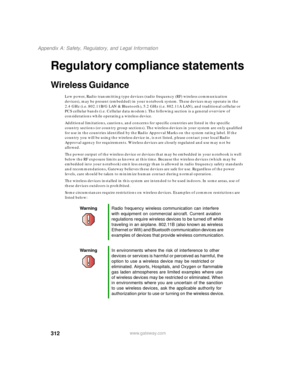 Page 322312
Appendix A: Safety, Regulatory, and Legal Information
www.gateway.com
Regulatory compliance statements
Wireless Guidance
Low power, Radio transmitting type devices (radio frequency (RF) wireless communication 
devices), may be present (embedded) in your notebook system. These devices may operate in the 
2.4 GHz (i.e. 802.11B/G LAN & Bluetooth), 5.2 GHz (i.e. 802.11A LAN), and traditional cellular or 
PCS cellular bands (i.e. Cellular data modem). The following section is a general overview of...