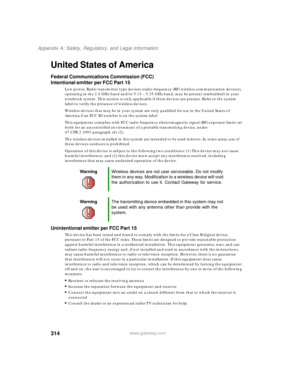 Page 324314
Appendix A: Safety, Regulatory, and Legal Information
www.gateway.com
United States of America
Federal Communications Commission (FCC)
Intentional emitter per FCC Part 15
Low power, Radio transmitter type devices (radio frequency (RF) wireless communication devices), 
operating in the 2.4 GHz band and/or 5.15 – 5.35 GHz band, may be present (embedded) in your 
notebook system. This section is only applicable if these devices are present. Refer to the system 
label to verify the presence of wireless...