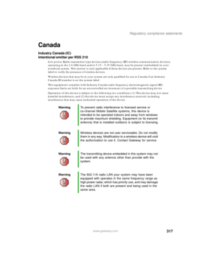 Page 327317
Regulatory compliance statements
www.gateway.com
Canada
Industry Canada (IC)
Intentional emitter per RSS 210
Low power, Radio transmitter type devices (radio frequency (RF) wireless communication devices), 
operating in the 2.4 GHz band and/or 5.15 – 5.35 GHz band, may be present (embedded) in your 
notebook system. This section is only applicable if these devices are present. Refer to the system 
label to verify the presence of wireless devices.
Wireless devices that may be in your system are only...