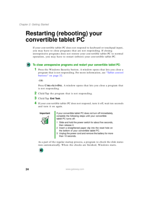 Page 3424
Chapter 2: Getting Started
www.gateway.com
Restarting (rebooting) your 
convertible tablet PC
If your convertible tablet PC does not respond to keyboard or touchpad input, 
you may have to close programs that are not responding. If closing 
unresponsive programs does not restore your convertible tablet PC to normal 
operation, you may have to restart (reboot) your convertible tablet PC.
To close unresponsive programs and restart your convertible tablet PC:
1Press the Windows Security button. A window...