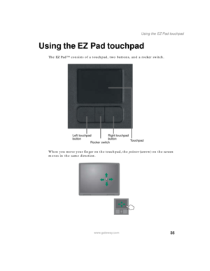 Page 4535
Using the EZ Pad touchpad
www.gateway.com
Using the EZ Pad touchpad
The EZ Pad™ consists of a touchpad, two buttons, and a rocker switch.
When you move your finger on the touchpad, the pointer (arrow) on the screen 
moves in the same direction.
Left touchpad 
buttonRight touchpad 
button
Touchpad
Rocker switch 