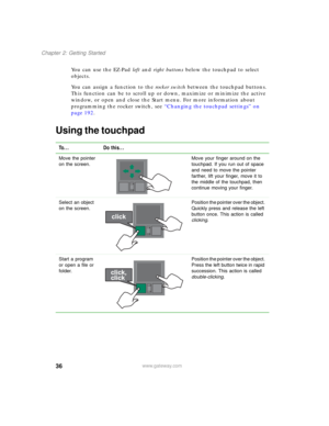 Page 4636
Chapter 2: Getting Started
www.gateway.com
You can use the EZ-Pad left and right buttons below the touchpad to select 
objects.
You can assign a function to the rocker switch between the touchpad buttons. 
This function can be to scroll up or down, maximize or minimize the active 
window, or open and close the Start menu. For more information about 
programming the rocker switch, see “Changing the touchpad settings” on 
page 192.
Using the touchpad
To... Do this...
Move the pointer 
on the screen.Move...