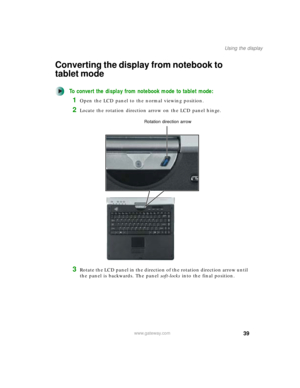 Page 4939
Using the display
www.gateway.com
Converting the display from notebook to 
tablet mode
To convert the display from notebook mode to tablet mode:
1Open the LCD panel to the normal viewing position.
2Locate the rotation direction arrow on the LCD panel hinge.
3Rotate the LCD panel in the direction of the rotation direction arrow until 
the panel is backwards. The panel soft-locks into the final position.
Rotation direction arrow 