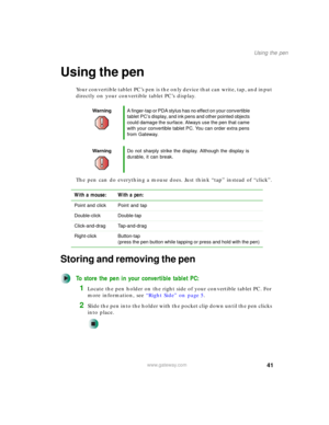 Page 5141
Using the pen
www.gateway.com
Using the pen
Your convertible tablet PC’s pen is the only device that can write, tap, and input 
directly on your convertible tablet PC’s display.
The pen can do everything a mouse does. Just think “tap” instead of “click”.
Storing and removing the pen
To store the pen in your convertible tablet PC:
1Locate the pen holder on the right side of your convertible tablet PC. For 
more information, see “Right Side” on page 5.
2Slide the pen into the holder with the pocket clip...