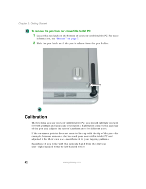 Page 5242
Chapter 2: Getting Started
www.gateway.com
To remove the pen from our convertible tablet PC:
1Locate the pen latch on the bottom of your convertible tablet PC. For more 
information, see “Bottom” on page 7.
2Slide the pen latch until the pen is release from the pen holder.
Calibration
The first time you use your convertible tablet PC, you should calibrate your pen 
for both portrait and landscape orientations. Calibration ensures the accuracy 
of the pen and adjusts the screen’s performance for...