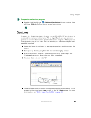 Page 5343
Using the pen
www.gateway.com
To open the calibration program:
■Double-click/Double-tap  (Tablet and Pen Settings) in the taskbar, then 
click/tap 
Calibrate. Follow the on-screen instructions.
Gestures
A gesture is a shape you draw with your convertible tablet PC pen to send a 
command to your convertible tablet PC. In Input Panel, you can also use 
gestures to control the insertion point in the active program. When you use 
these gestures, you get the same result as pressing the corresponding key on...