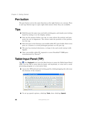 Page 5444
Chapter 2: Getting Started
www.gateway.com
Pen button
The pen button serves the same function as the right button on a mouse. Press 
it and tap (button-tap) to open right-click menus when they are available.
Tips
■Hold the pen the same way you hold a writing pen, and steady your writing 
hand by resting it on the display surface.
■Line up the pointer before you tap, in cases where the pointer and pen 
point are out of alignment. The screen reads the position of the pointer, 
not the tap. 
■Store the...