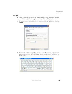 Page 5545
Using the pen
www.gateway.com
TIP tips
■Open a program for your input (for example, a word processing program 
or a Web form) before using the writing pad or soft keyboard.
■To adjust writing pad and keyboard settings, click/tap To o l s, then click/tap 
Options.
■For security and accuracy when entering masked text (such as passwords), 
use your convertible tablet PC Input Panel’s soft keyboard instead of the 
writing pad. 