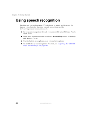 Page 5646
Chapter 2: Getting Started
www.gateway.com
Using speech recognition
The Gateway convertible tablet PC is designed to accept and interpret the 
human voice, both for dictation (speech recognition) and for 
keyboard-equivalent voice commands.
■Set up speech recognition through your convertible tablet PC Input Panel’s 
Tools menu.
■Learn more about voice commands in the Accessibility section of the Help 
and Support Center.
■Use the built-in microphone or an external microphone.
■To modify the speech...