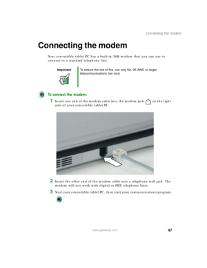 Page 5747
Connecting the modem
www.gateway.com
Connecting the modem
Your convertible tablet PC has a built-in 56K modem that you can use to 
connect to a standard telephone line.
To connect the modem:
1Insert one end of the modem cable into the modem jack on the right 
side of your convertible tablet PC.
2Insert the other end of the modem cable into a telephone wall jack. The 
modem will not work with digital or PBX telephone lines.
3Start your convertible tablet PC, then start your communications program....