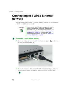 Page 5848
Chapter 2: Getting Started
www.gateway.com
Connecting to a wired Ethernet 
network
Your convertible tablet PC has a network jack that you can use to connect to 
a 10/100 wired Ethernet network.
To connect to a wired Ethernet network:
1Insert one end of the network cable into the network jack on the back 
of your convertible tablet PC.
2Insert the other end of the network cable into a network jack. Ask your 
network administrator to help you select the correct network jack.
ImportantYour convertible...