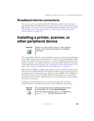 Page 5949
Installing a printer, scanner, or other peripheral device
www.gateway.com
Broadband Internet connections
You can use your convertible tablet PC’s Ethernet jack for more than just 
networking. Many broadband Internet connections, such as cable modems and 
DSL modems, connect to your convertible tablet PC’s Ethernet jack. For more 
information, see “Using the Internet” on page 79 and “Networking Your 
Gateway M275” on page 197.
Installing a printer, scanner, or 
other peripheral device
Your convertible...