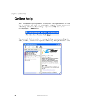 Page 6454
Chapter 3: Getting Help
www.gateway.com
Online help
Many programs provide information online so you can research a topic or learn 
how to perform a task while you are using the program. You can access most 
online help information by selecting a topic from a 
Help menu or by 
clicking/tapping a 
Help button.
You can search for information by viewing the help contents, checking the 
index, searching for a topic or keyword, or browsing through the online help. 