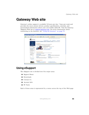 Page 6555
Gateway Web site
www.gateway.com
Gateway Web site
Gateway’s online support is available 24 hours per day, 7 days per week and 
provides the most current drivers, product specifications, tutorials, and 
personalized information about your convertible tablet PC. Visit the Gateway 
eSupport Web site at support.gateway.com
. For more information about 
connecting to the Internet, see “Using the Internet” on page 79.
Using eSupport
The eSupport site is divided into five major areas:
■Support Home...