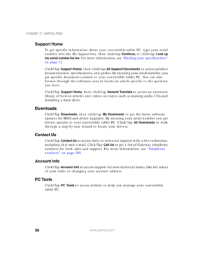 Page 6656
Chapter 3: Getting Help
www.gateway.com
Support Home
To get specific information about your convertible tablet PC, type your serial 
number into the My Support box, then click/tap 
Continue, or click/tap Look up 
my serial number for me
. For more information, see “Finding your specifications” 
on page 12.
Click/Tap 
Support Home, then click/tap All Support Documents to access product 
documentation, specifications, and guides. By entering your serial number, you 
get specific documents related to...