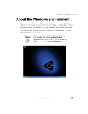 Page 6959
About the Windows environment
www.gateway.com
About the Windows environment
After your convertible tablet PC starts, the first screen you see is the Windows 
desktop. The desktop is like the top of a real desk. Think of the desktop as your 
personalized work space where you open programs and perform other tasks.
Your desktop may be different from this example, depending on how your 
convertible tablet PC is set up.
Help and 
SupportFor more information about the Windows XP desktop, 
click/tap Start,...