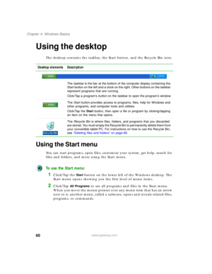Page 7060
Chapter 4: Windows Basics
www.gateway.com
Using the desktop
The desktop contains the taskbar, the Start button, and the Recycle Bin icon.
Using the Start menu
You can start programs, open files, customize your system, get help, search for 
files and folders, and more using the Start menu.
To use the Start menu:
1Click/Tap the Start button on the lower left of the Windows desktop. The 
Start menu opens showing you the first level of menu items.
2Click/Tap All Programs to see all programs and files in...