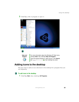 Page 7161
Using the desktop
www.gateway.com
3Click/Tap a file or program to open it.
Adding icons to the desktop
You may want to add an icon (shortcut) to the desktop for a program that you 
use frequently.
To add icons to the desktop:
1Click/Tap Start, then click/tap All Programs.
Help and 
SupportFor more information about the Windows XP Start menu, 
click/tap Start, then click/tap Help and Support.
Type the keyword Windows Start menu in the Search 
box  , then click/tap the arrow. 