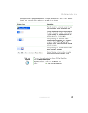 Page 7363
Identifying window items
www.gateway.com
Every program window looks a little different because each has its own menus, 
icons, and controls. Most windows include these items:
Window item Description
The title bar is the horizontal bar at the top 
of a window that shows the window title.
Clicking/Tapping the minimize button reduces 
the active window to a button on the taskbar. 
Clicking/Tapping the program button in the 
taskbar opens the window again.
Clicking/Tapping the maximize button 
expands the...