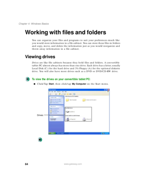 Page 7464
Chapter 4: Windows Basics
www.gateway.com
Working with files and folders
You can organize your files and programs to suit your preferences much like 
you would store information in a file cabinet. You can store these files in folders 
and copy, move, and delete the information just as you would reorganize and 
throw away information in a file cabinet.
Viewing drives
Drives are like file cabinets because they hold files and folders. A convertible 
tablet PC almost always has more than one drive. Each...