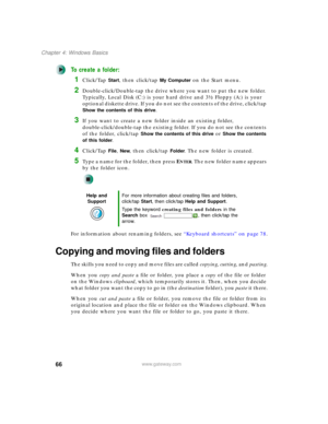 Page 7666
Chapter 4: Windows Basics
www.gateway.com
To create a folder:
1Click/Tap Start, then click/tap My Computer on the Start menu.
2Double-click/Double-tap the drive where you want to put the new folder. 
Typically, Local Disk (C:) is your hard drive and 3½ Floppy (A:) is your 
optional diskette drive. If you do not see the contents of the drive, click/tap 
Show the contents of this drive.
3If you want to create a new folder inside an existing folder, 
double-click/double-tap the existing folder. If you do...