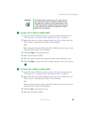 Page 7767
Working with files and folders
www.gateway.com
To copy a file or folder to another folder:
1Locate the file or folder you want to copy. For more information, see 
“Viewing drives” on page 64 and “Searching for files” on page 71.
2Right-click (press the right touchpad button) the file or folder that you 
want to copy. A pop-up menu opens on the desktop.
-OR-
Button-tap (press the pen button) the file or folder that you want to copy. 
A pop-up menu opens on the desktop.
3Click/Tap Copy on the pop-up...