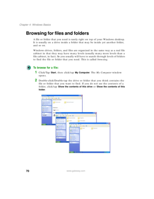 Page 8070
Chapter 4: Windows Basics
www.gateway.com
Browsing for files and folders
A file or folder that you need is rarely right on top of your Windows desktop. 
It is usually on a drive inside a folder that may be inside yet another folder, 
and so on.
Windows drives, folders, and files are organized in the same way as a real file 
cabinet in that they may have many levels (usually many more levels than a 
file cabinet, in fact). So you usually will have to search through levels of folders 
to find the file...