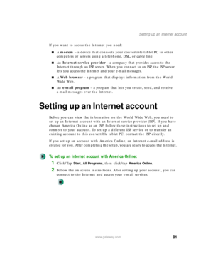 Page 9181
Setting up an Internet account
www.gateway.com
If you want to access the Internet you need:
■A modem – a device that connects your convertible tablet PC to other 
computers or servers using a telephone, DSL, or cable line.
■An Internet service provider – a company that provides access to the 
Internet through an ISP server. When you connect to an ISP, the ISP server 
lets you access the Internet and your e-mail messages.
■A Web browser – a program that displays information from the World 
Wide Web....