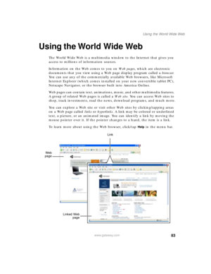 Page 9383
Using the World Wide Web
www.gateway.com
Using the World Wide Web
The World Wide Web is a multimedia window to the Internet that gives you 
access to millions of information sources.
Information on the Web comes to you on We b  p a g e s, which are electronic 
documents that you view using a Web page display program called a browser. 
You can use any of the commercially available Web browsers, like Microsoft 
Internet Explorer (which comes installed on your new convertible tablet PC), 
Netscape...