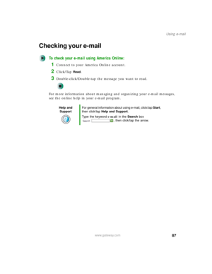 Page 9787
Using e-mail
www.gateway.com
Checking your e-mail
To check your e-mail using America Online:
1Connect to your America Online account.
2Click/Tap Read.
3Double-click/Double-tap the message you want to read.
For more information about managing and organizing your e-mail messages, 
see the online help in your e-mail program.
Help and 
SupportFor general information about using e-mail, click/tap Start, 
then click/tap Help and Support.
Type the keyword e-mail in the Search box 
, then click/tap the arrow. 