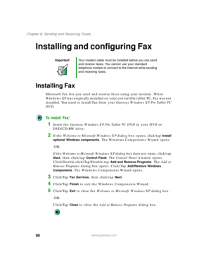 Page 10090
Chapter 6: Sending and Receiving Faxes
www.gateway.com
Installing and configuring Fax
Installing Fax
Microsoft Fax lets you send and receive faxes using your modem. When 
Windows XP was originally installed on your convertible tablet PC, Fax was not 
installed. You need to install Fax from your Gateway Windows XP Pro Tablet PC 
DVD.
To install Fax:
1Insert the Gateway Windows XP Pro Tablet PC DVD in your DVD or 
DVD/CD-RW drive.
2If the Welcome to Microsoft Windows XP dialog box opens, click/tap...