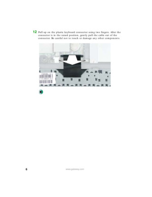Page 66www.gateway.com
12Pull up on the plastic keyboard connector using two fingers. After the 
connector is in the raised position, gently pull the cable out of the 
connector. Be careful not to touch or damage any other components. 