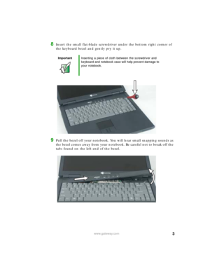 Page 33www.gateway.com
8Insert the small flat-blade screwdriver under the bottom right corner of 
the keyboard bezel and gently pry it up.
9Pull the bezel off your notebook. You will hear small snapping sounds as 
the bezel comes away from your notebook. Be careful not to break off the 
tabs found on the left end of the bezel.
ImportantInserting a piece of cloth between the screwdriver and 
keyboard and notebook case will help prevent damage to 
your notebook. 