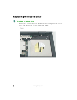 Page 66www.gateway.com
Replacing the optical drive
To replace the optical drive:
1Remove the screw that secures the drive to the cooling assembly and the 
screw that secures the drive to the system board.
Screws 