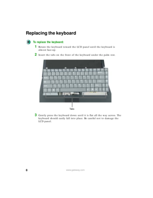 Page 88www.gateway.com
Replacing the keyboard
To replace the keyboard:
1Rotate the keyboard toward the LCD panel until the keyboard is 
almost face-up.
2Insert the tabs on the front of the keyboard under the palm rest.
3Gently press the keyboard down until it is flat all the way across. The 
keyboard should easily fall into place. Be careful not to damage the 
LCD panel.
Ta b s 