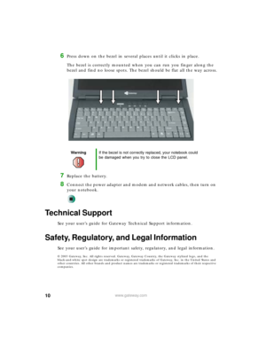 Page 1010www.gateway.com
6Press down on the bezel in several places until it clicks in place.
The bezel is correctly mounted when you can run you finger along the 
bezel and find no loose spots. The bezel should be flat all the way across.
7Replace the battery.
8Connect the power adapter and modem and network cables, then turn on 
your notebook.
Technical Support
See your user’s guide for Gateway Technical Support information.
Safety, Regulatory, and Legal Information
See your user’s guide for important safety,...